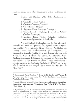 171
surgiram, assim, obras educacionais, assistenciais e religiosas, tais
como:
1. Asilo das Meninas Órfãs N.S. Auxiliadora do
Ipiranga;
2. Orfanato Sagrada Família;
3. Orfanato Cristóvão Colombo;
4. Grupo Escolar São José;
5. Seminário Maior Imaculada Conceição;
6. Clínica Infantil do Ipiranga (Hospital D. Antonio
Cândido Alvarenga);
7. Instituto Padre Chico (primeira instituição
educacional para cegos de São Paulo).
A primeira obra iniciada pelo conde Dr. José Vicente de
Azevedo, no bairro do Ipiranga, foi, segundo Maria Angelina
Franceschini 20
, o Internato Nossa Senhora Auxiliadora do
Ipiranga, responsável (indiretamente) pelo surgimento do
Educandário Sagrada Família, do Grupo Escolar São José e do
Noviciado Nossa Senhora das Graças. O Internato Nossa
Senhora Auxiliadora do Ipiranga foi inspirado no Seminário das
Educandas de Nossa Senhora da Glória – único estabelecimento
gratuito existente na Paulicéia, fundado em 182521
, de caráter
oficial, posteriormente dirigido pelas irmãs de São José de
Chambery22
.
20
Franceschini, Maria Angelina V. de A et alii. Conde José Vicente de
Azevedo, sua vida e sua obra. São Paulo: Fundação Nossa Senhora
Auxiliadora do Ipiranga, 1996.
21
Azevedo Marques, Manuel Eufrázio. Apontamentos históricos, geográficos,
estatísticos e noticiosos da Província de São Paulo (1876). São Paulo:
Edusp, 1980, v. II.
22
As irmãs de São José de Chambery iniciaram seus trabalhos educacionais no
Brasil ao estabelecerem o Colégio Nossa Senhora do Patrocínio, na então
“Fidelissima Cidade de Itú”, uma das principais da Província de São Paulo.
Estabeleceram-se posteriormente na capital da Província, com o Colégio São
José, situado na Rua da Glória, propriedade da Irmandade de Misericórdia de São
 