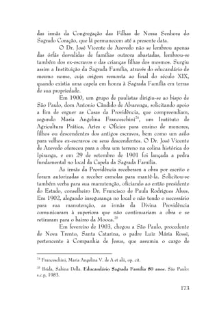 173
das irmãs da Congregação das Filhas de Nossa Senhora do
Sagrado Coração, que lá permanecem até a presente data.
O Dr. José Vicente de Azevedo não se lembrou apenas
das órfãs desvalidas de famílias outrora abastadas, lembrou-se
também dos ex-escravos e das crianças filhas dos mesmos. Surgiu
assim a Instituição da Sagrada Família, através do educandário de
mesmo nome, cuja origem remonta ao final do século XIX,
quando existia uma capela em honra à Sagrada Família em terras
de sua propriedade.
Em 1900, um grupo de paulistas dirigiu-se ao bispo de
São Paulo, dom Antonio Cândido de Alvarenga, solicitando apoio
a fim de erguer as Casas da Providência, que compreendiam,
segundo Maria Angelina Franceschini24
, um Instituto de
Agricultura Prática, Artes e Ofícios para ensino de menores,
filhos ou descendentes dos antigos escravos, bem como um asilo
para velhos ex-escravos ou seus descendentes. O Dr. José Vicente
de Azevedo ofereceu para a obra um terreno na colina histórica do
Ipiranga, e em 29 de setembro de 1901 foi lançada a pedra
fundamental no local da Capela da Sagrada Família.
As irmãs da Providência receberam a obra por escrito e
foram autorizadas a receber esmolas para mantê-la. Solicitou-se
também verba para sua manutenção, oficiando ao então presidente
do Estado, conselheiro Dr. Francisco de Paula Rodrigues Alves.
Em 1902, alegando insegurança no local e não tendo o necessário
para sua manutenção, as irmãs da Divina Providência
comunicaram à superiora que não continuariam a obra e se
retiraram para o bairro da Mooca.25
Em fevereiro de 1903, chegou a São Paulo, procedente
de Nova Trento, Santa Catarina, o padre Luiz Mária Rossi,
pertencente à Companhia de Jesus, que assumiu o cargo de
24
Franceschini, Maria Angelina V. de A et alii, op. cit.
25
Brida, Sabina Della. Educandário Sagrada Família 80 anos. São Paulo:
s.c.p, 1983.
 