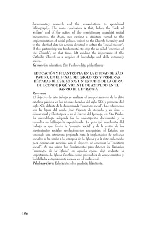 156
documentary research and the consultations to specialized
bibliography. The main conclusion is that, before the “lack of
welfare” and of the action of the revolutionary anarchist social
movements, the State, not owning a structure turned to the
implementation of social polices, united to the Church hierarchy and
to the clarified elite for actions directed to soften the “social matter”.
If this partnership was fundamental to stop the so called “enemies of
the Church”, at that time, left evident the importance of the
Catholic Church as a supplier of knowledge and skills extremely
scarce.
Keywords: education; São Paulo’s elite; philanthropy
EDUCACIÓN Y FILANTROPIA EN LA CIUDAD DE SÃO
PAULO, EN EL FINAL DEL SIGLO XIX Y PRIMERAS
DÉCADAS DEL SIGLO XX: UN ESTUDIO DE LA OBRA
DEL CONDE JOSÉ VICENTE DE AZEVEDO EN EL
BARRIO DEL IPIRANGA
Resumen
El objetivo de este trabajo es analizar el comportamiento de la elite
católica paulista en las últimas décadas del siglo XIX y primeras del
siglo XX, delante de la denominada “cuestión social”. Las referencias
son la figura del conde José Vicente de Azevedo y su obra –
educacional y filantrópica – en el Barrio del Ipiranga, en São Paulo.
La metodología adoptada fue la investigación documental y la
consulta en bibliografía especializada. La principal conclusión del
trabajo es que, frente la “carencia social” y de la acción de los
movimientos sociales revolucionarios anarquistas, el Estado, no
teniendo una estructura preparada para la implantación de políticas
sociales se ha unido a la jerarquía de la Iglesia y a la elite esclarecida
para concretizar acciones con el objetivo de amenizar la “cuestión
social”. Si esa unión fue fundamental para detener los llamados
“enemigos de la Iglesia” en aquella época, dejó evidente la
importancia da Iglesia Católica como proveedora de conocimientos y
habilidades extremamente escasos en el medio civil.
Palabras-clave: Educación; elite paulista; filantropía.
 