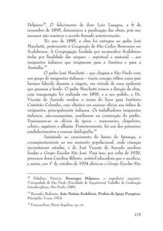 175
Delpiano28
. O falecimento de dom Luiz Lasagna, a 6 de
novembro de 1895, determinou a paralização das obras, pois seu
sucessor não manteve o acordo firmado anteriormente.
No ano de 1895, a obra foi entregue ao padre José
Marchetti, pertencente à Congreção de São Carlos Borromeu ou
Scalabrinos. A Congregação fundada por monsenhor Scalabrino
tinha por finalidade dar amparo – espiritual e material – aos
imigrantes italianos que imigravam para a América e para a
Austrália.29
O padre José Marchetti – que chegara a São Paulo com
um grupo de imigrantes italianos – trazia consigo órfãos cujos pais
haviam falecido durante a viagem, em virtude de uma epidemia
que grassara a bordo. O padre Marchetti tomou a direção da obra,
cuja inauguração foi realizada em 1895, e a seu pedido, o Dr.
Vicente de Azevedo mudou o nome do liceu para Instituto
Cristóvão Colombo, cujo objetivo era ensinar ofícios aos órfãos de
imigrantes, principalmente italianos. Os trabalhadores imigrantes
italianos, não-anarquistas, auxiliaram na construção do prédio.
Ensinavam-se os ofícios da época – marceneiro, chapeleiro,
celeiro, sapateiro e alfaiate. Posteriormente, foi um dos primeiros
estabelecimentos a ensinar datilografia.30
Assistindo ao crescimento do bairro do Ipiranga, e
conseqüentemente ao seu aumento populacional, onde crianças
necessitavam estudar, o dr. José Vicente de Azevedo resolveu
fundar o Grupo Escolar São José. Para isso, por volta de 1920,
procurou dona Carolina Ribeiro, notável educadora que o auxiliou,
e assim, em 1° de outubro de 1924 abriu-se o Grupo Escolar São
28
Paladino, Patricia. Domingos Delpiano: o engenheiro arquiteto.
Universidade de São Paulo (Faculdade de Arquitetura) Trabalho de Graduação
Interdisciplinar, São Paulo, 1989.
29
Rizzardo, Redovino. João Batista Scalabrini, Profeta da Igreja Peregrina.
Petrópolis: Vozes, 1974.
30
Franceschini, Maria Angelina, op. cit.
 