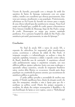 177
Vicente de Azevedo, preocupada com a situação da saúde dos
operários do bairro do Ipiranga, juntamente com um amigo
médico, instalou um consultório que oferecia graciosamente, duas
vezes por semana, atendimento a essa população. Posteriormente,
solicitaram ao Dr.Vicente de Azevedo um terreno para a criação
de uma clínica infantil para dar assistência às crianças. Nesse local
surgiu um hospital que, a pedido do conde, passou a denominar-se
Dom Antonio Cândido de Alvarenga, bispo de São Paulo e amigo
do conde. Homenagem ao amigo que morreu assistindo
pestilentos. Foi o primeiro hospital da cidade de São Paulo a dar
assistência pré-natal, graciosamente, às mães do Ipiranga.32
Conclusões
No final do século XIX e início do século XX, a
expansão da cafeicultura foi responsável pelas transformações
sociais, econômicas e culturais da cidade de São Paulo. A
imigração européia e a industrialização, ao acelerar o ritmo de
expansão capitalista, tornaram a cidade o segundo centro urbano
do Brasil, dando-lhe ares de metrópole. A arquitetura colonial
cedia paulatinamente espaço à arquitetura européia, nos seus
edifícios públicos, igrejas e palacetes. Junto com essas mudanças, o
operariado urbano aumentou, oriundo de imigrantes brasileiros
natos, muitos deles libertos ou ex-escravos. Grande parte dessa
população era constituída de pessoas carentes, que necessitavam de
assistência pública ou particular.
O poder público percebia a necessidade de resolver essa
questão. O Estado republicano laico, diante da situação social e da
ação dos anarquistas, estendeu a mão à Igreja para que ela o
auxiliasse na política social. Diante dos perigos anarquista e
socialista, da adesão dos antigos monarquistas à República e da
não-hostilização da Igreja ao novo regime, cessou a “Kulturkampf
32
Idem.
 
