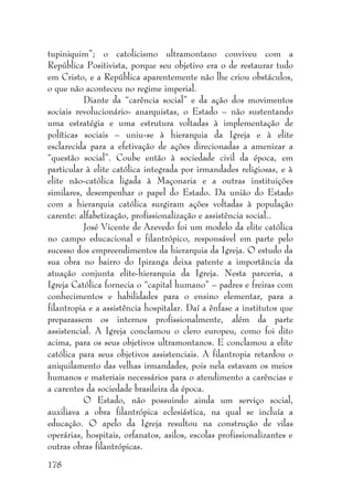 178
tupiniquim”; o catolicismo ultramontano conviveu com a
República Positivista, porque seu objetivo era o de restaurar tudo
em Cristo, e a República aparentemente não lhe criou obstáculos,
o que não aconteceu no regime imperial.
Diante da “carência social” e da ação dos movimentos
sociais revolucionário- anarquistas, o Estado – não sustentando
uma estratégia e uma estrutura voltadas à implementação de
políticas sociais – uniu-se à hierarquia da Igreja e à elite
esclarecida para a efetivação de ações direcionadas a amenizar a
“questão social”. Coube então à sociedade civil da época, em
particular à elite católica integrada por irmandades religiosas, e à
elite não-católica ligada à Maçonaria e a outras instituições
similares, desempenhar o papel do Estado. Da união do Estado
com a hierarquia católica surgiram ações voltadas à população
carente: alfabetização, profissionalização e assistência social..
José Vicente de Azevedo foi um modelo da elite católica
no campo educacional e filantrópico, responsável em parte pelo
sucesso dos empreendimentos da hierarquia da Igreja. O estudo da
sua obra no bairro do Ipiranga deixa patente a importância da
atuação conjunta elite-hierarquia da Igreja. Nesta parceria, a
Igreja Católica fornecia o “capital humano” – padres e freiras com
conhecimentos e habilidades para o ensino elementar, para a
filantropia e a assistência hospitalar. Daí a ênfase a institutos que
preparassem os internos profissionalmente, além da parte
assistencial. A Igreja conclamou o clero europeu, como foi dito
acima, para os seus objetivos ultramontanos. E conclamou a elite
católica para seus objetivos assistenciais. A filantropia retardou o
aniquilamento das velhas irmandades, pois nela estavam os meios
humanos e materiais necessários para o atendimento a carências e
a carentes da sociedade brasileira da época.
O Estado, não possuindo ainda um serviço social,
auxiliava a obra filantrópica eclesiástica, na qual se incluía a
educação. O apelo da Igreja resultou na construção de vilas
operárias, hospitais, orfanatos, asilos, escolas profissionalizantes e
outras obras filantrópicas.
 