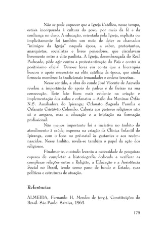 179
Não se pode esquecer que a Igreja Católica, nesse tempo,
estava incorporada à cultura do povo, por meio da fé e da
confiança no clero. A educação, orientada pela Igreja, explícita ou
implicitamente foi também um meio de deter os chamados
“inimigos da Igreja” naquela época, a saber, protestantes,
anarquistas, socialistas e livres pensadores, que circulavam
livremente entre a elite paulista. A Igreja, desembaraçada do Real
Padroado, pôde agir contra a protestantização do País e contra o
positivismo oficial. Deve-se levar em conta que a hierarquia
buscou o apoio necessário na elite católica da época, que ainda
fornecia membros às tradicionais irmandades e ordens terceiras.
Nesse sentido, a obra do conde José Vicente de Azevedo
revelou a importância do apoio de padres e de freiras na sua
consecução. Este fato ficou mais evidente na criação e
implementação dos asilos e orfanatos – Asilo das Meninas Órfãs
N.S. Auxiliadora do Ipiranga; Orfanato Sagrada Família e
Orfanato Cristóvão Colombo. Caberia aos gestores religiosos não
só o amparo, mas a educação e a iniciação na formação
profissional.
Não menos importante foi a inciativa no âmbito do
atendimento à saúde, expressa na criação da Clínica Infantil do
Ipiranga, com o foco no pré-natal às gestantes e aos recém-
nascidos. Nesse âmbito, revela-se também o papel da ação dos
religiosos.
Finalmente, o estudo levanta a necessidade de pesquisas
capazes de completar a historiografia dedicada a verificar as
complexas relações entre a Religião, a Educação e a Assistência
Social no Brasil, tendo como pano de fundo o Estado, suas
políticas e estruturas de atuação.
Referências
ALMEIDA, Fernando H. Mendes de (org.). Constituições do
Brasil. São Paulo: Saraiva, 1963.
 