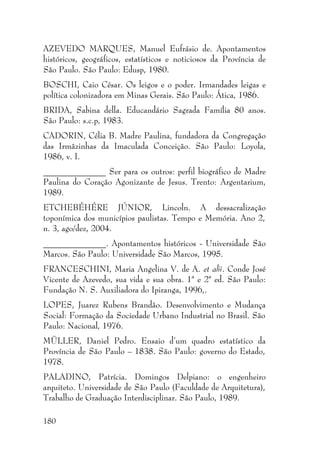 180
AZEVEDO MARQUES, Manuel Eufrásio de. Apontamentos
históricos, geográficos, estatísticos e noticiosos da Província de
São Paulo. São Paulo: Edusp, 1980.
BOSCHI, Caio César. Os leigos e o poder. Irmandades leigas e
política colonizadora em Minas Gerais. São Paulo: Ática, 1986.
BRIDA, Sabina della. Educandário Sagrada Família 80 anos.
São Paulo: s.c.p, 1983.
CADORIN, Célia B. Madre Paulina, fundadora da Congregação
das Irmãzinhas da Imaculada Conceição. São Paulo: Loyola,
1986, v. I.
_______________ Ser para os outros: perfil biográfico de Madre
Paulina do Coração Agonizante de Jesus. Trento: Argentarium,
1989.
ETCHEBÉHÉRE JÚNIOR, Lincoln. A dessacralização
toponímica dos municípios paulistas. Tempo e Memória. Ano 2,
n. 3, ago/dez, 2004.
_______________. Apontamentos históricos - Universidade São
Marcos. São Paulo: Universidade São Marcos, 1995.
FRANCESCHINI, Maria Angelina V. de A. et alii. Conde José
Vicente de Azevedo, sua vida e sua obra. 1ª e 2ª ed. São Paulo:
Fundação N. S. Auxiliadora do Ipiranga, 1996,.
LOPES, Juarez Rubens Brandão. Desenvolvimento e Mudança
Social: Formação da Sociedade Urbano Industrial no Brasil. São
Paulo: Nacional, 1976.
MÜLLER, Daniel Pedro. Ensaio d’um quadro estatístico da
Província de São Paulo – 1838. São Paulo: governo do Estado,
1978.
PALADINO, Patrícia. Domingos Delpiano: o engenheiro
arquiteto. Universidade de São Paulo (Faculdade de Arquitetura),
Trabalho de Graduação Interdisciplinar. São Paulo, 1989.
 