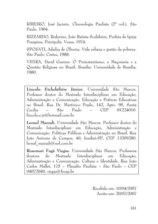181
RIBEIRO, José Jacinto. Chronologia Paulista (2º vol.). São
Paulo, 1904.
RIZZARDO, Redovino. João Batista Scalabrini, Profeta da Igreja
Peregrina. Petrópolis: Vozes, 1974.
SPOSATI, Adailza de Oliveira. Vida urbana e gestão da pobreza.
São Paulo: Cortez, 1988.
VIEIRA, David Gueiros. O Protestantismo, a Maçonaria e a
Questão Religiosa no Brasil. Brasília: Universidade de Brasília,
1980.
Lincoln Etchebèhére Júnior. Universidade São Marcos.
Professor doutor do Mestrado Interdisciplinar em Educação,
Administração e Comunicação. Educação e Práticas Educativas
no Brasil. Rua Dr. Martinico Prado, 142, Apto. 95, Santa
Cecilia – São Paulo – CEP 01224010.
lincoln.e.jr@hotmail.com.br
Leonel Mazzali. Universidade São Marcos. Professor doutor do
Mestrado Interdisciplinar em Educação, Administração e
Comunicação. Políticas Públicas e Administração no Brasil. Rua
João Antonio de Campos, 40, Jundiaí-SP, CEP 13209280.
leonel_mazzali@uol.com.br
Rosemari Fagá Viegas. Universidade São Marcos. Professora
doutora do Mestrado Interdisciplinar em Educação,
Administração e Comunicação. Cultura e Identidade. Rua João
Carlos Mallet, 175 – Planalto Paulista – São Paulo – CEP
04072040. viegas@fecap.br
Recebido em: 10/04/2007
Aceito em: 20/07/2007
 