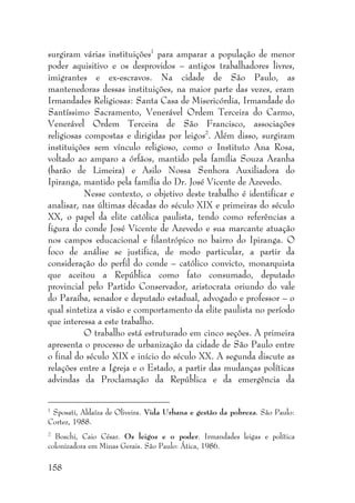 158
surgiram várias instituições1
para amparar a população de menor
poder aquisitivo e os desprovidos – antigos trabalhadores livres,
imigrantes e ex-escravos. Na cidade de São Paulo, as
mantenedoras dessas instituições, na maior parte das vezes, eram
Irmandades Religiosas: Santa Casa de Misericórdia, Irmandade do
Santíssimo Sacramento, Venerável Ordem Terceira do Carmo,
Venerável Ordem Terceira de São Francisco, associações
religiosas compostas e dirigidas por leigos2
. Além disso, surgiram
instituições sem vínculo religioso, como o Instituto Ana Rosa,
voltado ao amparo a órfãos, mantido pela família Souza Aranha
(barão de Limeira) e Asilo Nossa Senhora Auxiliadora do
Ipiranga, mantido pela família do Dr. José Vicente de Azevedo.
Nesse contexto, o objetivo deste trabalho é identificar e
analisar, nas últimas décadas do século XIX e primeiras do século
XX, o papel da elite católica paulista, tendo como referências a
figura do conde José Vicente de Azevedo e sua marcante atuação
nos campos educacional e filantrópico no bairro do Ipiranga. O
foco de análise se justifica, de modo particular, a partir da
consideração do perfil do conde – católico convicto, monarquista
que aceitou a República como fato consumado, deputado
provincial pelo Partido Conservador, aristocrata oriundo do vale
do Paraíba, senador e deputado estadual, advogado e professor – o
qual sintetiza a visão e comportamento da elite paulista no período
que interessa a este trabalho.
O trabalho está estruturado em cinco seções. A primeira
apresenta o processo de urbanização da cidade de São Paulo entre
o final do século XIX e início do século XX. A segunda discute as
relações entre a Igreja e o Estado, a partir das mudanças políticas
advindas da Proclamação da República e da emergência da
1
Sposati, Aldaíza de Oliveira. Vida Urbana e gestão da pobreza. São Paulo:
Cortez, 1988.
2
Boschi, Caio César. Os leigos e o poder. Irmandades leigas e política
colonizadora em Minas Gerais. São Paulo: Ática, 1986.
 