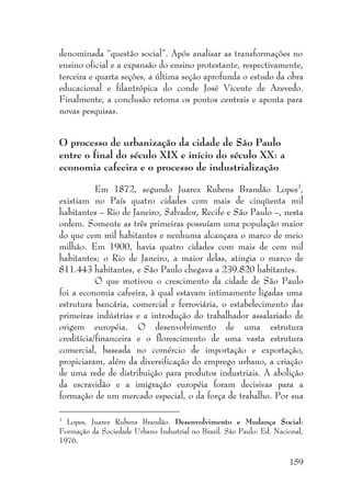 159
denominada “questão social”. Após analisar as transformações no
ensino oficial e a expansão do ensino protestante, respectivamente,
terceira e quarta seções, a última seção aprofunda o estudo da obra
educacional e filantrópica do conde José Vicente de Azevedo.
Finalmente, a conclusão retoma os pontos centrais e aponta para
novas pesquisas.
O processo de urbanização da cidade de São Paulo
entre o final do século XIX e início do século XX: a
economia cafeeira e o processo de industrialização
Em 1872, segundo Juarez Rubens Brandão Lopes3
,
existiam no País quatro cidades com mais de cinqüenta mil
habitantes – Rio de Janeiro, Salvador, Recife e São Paulo –, nesta
ordem. Somente as três primeiras possuíam uma população maior
do que cem mil habitantes e nenhuma alcançara o marco de meio
milhão. Em 1900, havia quatro cidades com mais de cem mil
habitantes; o Rio de Janeiro, a maior delas, atingia o marco de
811.443 habitantes, e São Paulo chegava a 239.820 habitantes.
O que motivou o crescimento da cidade de São Paulo
foi a economia cafeeira, à qual estavam intimamente ligadas uma
estrutura bancária, comercial e ferroviária, o estabelecimento das
primeiras indústrias e a introdução do trabalhador assalariado de
origem européia. O desenvolvimento de uma estrutura
creditícia/financeira e o florescimento de uma vasta estrutura
comercial, baseada no comércio de importação e exportação,
propiciaram, além da diversificação do emprego urbano, a criação
de uma rede de distribuição para produtos industriais. A abolição
da escravidão e a imigração européia foram decisivas para a
formação de um mercado especial, o da força de trabalho. Por sua
3
Lopes, Juarez Rubens Brandão. Desenvolvimento e Mudança Social:
Formação da Sociedade Urbano Industrial no Brasil. São Paulo: Ed. Nacional,
1976.
 