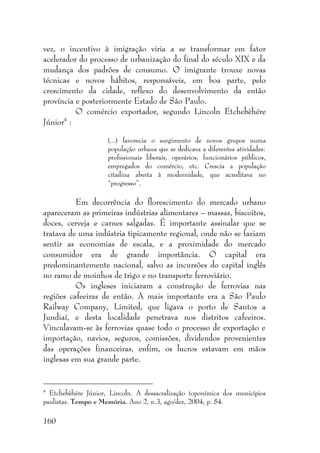 160
vez, o incentivo à imigração viria a se transformar em fator
acelerador do processo de urbanização do final do século XIX e da
mudança dos padrões de consumo. O imigrante trouxe novas
técnicas e novos hábitos, responsáveis, em boa parte, pelo
crescimento da cidade, reflexo do desenvolvimento da então
província e posteriormente Estado de São Paulo.
O comércio exportador, segundo Lincoln Etchebèhére
Júnior4
:
(...) favorecia o surgimento de novos grupos numa
população urbana que se dedicava a diferentes atividades:
profissionais liberais, operários, funcionários públicos,
empregados do comércio, etc. Crescia a população
citadina aberta à modernidade, que acreditava no
“progresso”.
Em decorrência do florescimento do mercado urbano
apareceram as primeiras indústrias alimentares – massas, biscoitos,
doces, cerveja e carnes salgadas. É importante assinalar que se
tratava de uma indústria tipicamente regional, onde não se faziam
sentir as economias de escala, e a proximidade do mercado
consumidor era de grande importância. O capital era
predominantemente nacional, salvo as incursões do capital inglês
no ramo de moinhos de trigo e no transporte ferroviário.
Os ingleses iniciaram a construção de ferrovias nas
regiões cafeeiras de então. A mais importante era a São Paulo
Railway Company, Limited, que ligava o porto de Santos a
Jundiaí, e desta localidade penetrava nos distritos cafeeiros.
Vinculavam-se às ferrovias quase todo o processo de exportação e
importação, navios, seguros, comissões, dividendos provenientes
das operações financeiras, enfim, os lucros estavam em mãos
inglesas em sua grande parte.
4
Etchebèhére Júnior, Lincoln. A dessacralização toponímica dos municípios
paulistas. Tempo e Memória. Ano 2, n.3, ago/dez, 2004, p. 54.
 