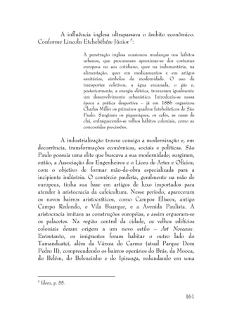 161
A influência inglesa ultrapassava o âmbito econômico.
Conforme Lincoln Etchebèhére Júnior 5
:
A penetração inglesa ocasionou mudanças nos hábitos
urbanos, que procuraram aproximar-se dos costumes
europeus no seu cotidiano, quer na indumentária, na
alimentação, quer em medicamentos e em artigos
sanitários, símbolos da modernidade. O uso de
transportes coletivos, a água encanada, o gás e,
posteriormente, a energia elétrica, trouxeram igualmente
um desenvolvimento urbanístico. Introduziu-se nessa
época a prática desportiva – já em 1886 organizou
Charles Miller os primeiros quadros futebolísticos de São
Paulo. Surgiram os piqueniques, os cafés, as casas de
chá, enfraquecendo-se velhos hábitos coloniais, como as
concorridas procissões.
A industrialização trouxe consigo a modernização e, em
decorrência, transformações econômicas, sociais e políticas. São
Paulo possuía uma elite que buscava a sua modernidade; surgiram,
então, a Associação dos Engenheiros e o Liceu de Artes e Ofícios,
com o objetivo de formar mão-de-obra especializada para a
incipiente indústria. O comércio paulista, geralmente na mão de
europeus, tinha sua base em artigos de luxo importados para
atender à aristocracia da cafeicultura. Nesse período, apareceram
os novos bairros aristocráticos, como Campos Elíseos, antigo
Campo Redondo, e Vila Buarque, e a Avenida Paulista. A
aristocracia imitava as construções européias, e assim ergueram-se
os palacetes. Na região central da cidade, os velhos edifícios
coloniais deram origem a um novo estilo – Art Noveaux.
Entretanto, os imigrantes foram habitar o outro lado do
Tamanduateí, além da Várzea do Carmo (atual Parque Dom
Pedro II), compreendendo os bairros operários do Brás, da Mooca,
do Belém, do Belenzinho e do Ipiranga, redundando em uma
5
Idem, p. 55.
 