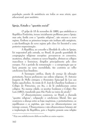162
população carente de assistência em todos os seus níveis, quer
educacional, quer sanitário.
Igreja, Estado e “questão social”
O golpe de 15 de novembro de 1889, que estabeleceu a
República Positivista, trouxe inicialmente problemas para a Igreja;
mas esta, ferida com a “questão religiosa”, não execrou o novo
regime. Embora os primeiros tempos não tenham sido amigáveis,
a não-hostilização do novo regime pelo clero foi favorável a uma
posterior reaproximação.
A República, ao conceder a liberdade de culto às Igrejas,
foi responsável pela entrada, no Brasil, de grande quantidade de
congregações religiosas européias: povoaram-se os conventos,
mosteiros, abadias, criaram-se novos bispados, abriram-se colégios
masculinos e femininos, dirigidos principalmente pelo clero
europeu. Foi o período da romanização — a europeização que se
fazia presente na nova mentalidade, tão contrária ao velho
catolicismo luso-brasileiro.
A hierarquia católica, diante do avanço da educação
protestante, buscou professores nas ordens religiosas. D. Antonio
Joaquim de Mello entregou o Seminário Episcopal da Luz aos
frades capuchinhos. As irmãs de S. José de Chambery fundaram o
Colégio do Patrocínio, em Itu, e de lá estabeleceram outros
colégios. Na mesma cidade, os jesuítas fundaram o Colégio São
Luís (1867), transferido para São Paulo no início do século.6
O ultramontanismo ocasionou, no Brasil, a chamada
“questão religiosa”, eclipsando o catolicismo liberal, fato que
ocasionou a aliança entre as lojas maçônicas, o protestantismo, os
republicanos e os espíritas, que viam no ultramontanismo um
inimigo comum. Ultramontanos e não-ultramontanos lutaram até
a implantação da República, pois o Império possuía uma religião
6
Hoje esse estabelecimento dedica-se também ao ensino superior.
 