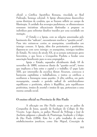 163
oficial: a Católica Apostólica Romana, vinculada ao Real
Padroado, herança colonial. A Igreja ultramontana desenvolveu
novas diretrizes de conduta, que se fizeram refletir no campo da
filantropia. À caridade dos avoengos paulistanos, os ultramontanos
somaram iniciativas educacionais destinadas a preparar os
indivíduos para enfrentar desafios trazidos por uma sociedade em
mutação.
O Estado e a Igreja, com as relações amenizadas pelo
banimento dos “radicais”, necessitavam resolver a “questão social”.
Para isto uniram-se contra os anarquistas, considerados um
inimigo comum. A Igreja, além dos protestantes e positivistas,
deparava-se com novo inimigo: os anarquistas, inimigos também
do Estado. No início do século XX, já os jornais noticiavam greve
ferroviária, o que levou a Companhia Paulista a fundar uma
associação beneficente para os seus empregados.
Igreja e Estado, separados oficialmente desde 15 de
novembro de 1889, uniram-se diante da “questão social”, termo
que implicava a luta entre o capital e o trabalho. O papa Leão
XIII, por intermédio da encíclica Rerum Novarum, convocou à
harmonia capitalistas e trabalhadores, e instou os católicos a
auxiliarem a hierarquia nessa questão. A elite católica, em parte
monarquista, cessado o período radical do anticlericalismo
republicano e positivista, aderiu à República, pois republicanos
positivistas, irmãos de avental e irmãos de opa, pertenciam a uma
mesma camada social.
O ensino oficial na Província de São Paulo
A educação em São Paulo surgiu com os padres da
Companhia de Jesus, quando da fundação do Colégio de São
Vicente. Logo depois, os padres Manoel da Nóbrega e José de
Anchieta galgaram o planalto de Piratininga, fundando o Colégio
de São Paulo (1554). Este foi o pólo irradiador de outros
estabelecimentos jesuíticos, como São Miguel, Conceição de
 