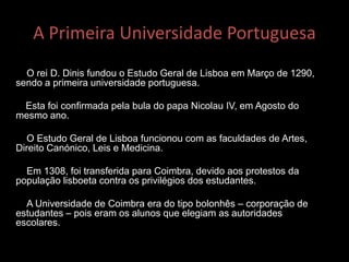 A Primeira Universidade Portuguesa
O rei D. Dinis fundou o Estudo Geral de Lisboa em Março de 1290,
sendo a primeira universidade portuguesa.
Esta foi confirmada pela bula do papa Nicolau IV, em Agosto do
mesmo ano.
O Estudo Geral de Lisboa funcionou com as faculdades de Artes,
Direito Canónico, Leis e Medicina.
Em 1308, foi transferida para Coimbra, devido aos protestos da
população lisboeta contra os privilégios dos estudantes.
A Universidade de Coimbra era do tipo bolonhês – corporação de
estudantes – pois eram os alunos que elegiam as autoridades
escolares.
 