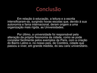 Conclusão
Em relação à educação, a leitura e a escrita
intensificaram-se, surgindo novas escolas que, devido à sua
autonomia e fama internacional, deram origem a uma
organização mais rígida, as Universidades.
Por último, a universidade foi responsável pela
alteração da própria fisionomia da cidade, como se pode
constatar facilmente pelos exemplos de Paris, com a criação
do Bairro Latino e, no nosso país, de Coimbra, cidade que
passou a viver, em grande medida, do seu cariz universitário.
 