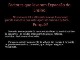 Factores que levaram Expansão do
Ensino
Nos séculos XII e XIII verifica-se na Europa um
grande aumento das instituições de ensino e cultura.
Porquê?
De modo a corresponder às novas necessidades da administração e
da economia – as cidades precisavam de juristas, notários,
escrivães...devidamente formados.
Para corresponder ao aumento do volume das trocas e à formação
de grandes companhias comerciais, que obrigam a registos
minuciosos.
 