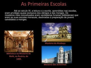 As Primeiras Escolas
Até ao século XI, a leitura e a escrita, aprendidas nas escolas,
eram privilégio quase exclusivo dos clérigos e dos monges. Os
mosteiros mais conceituados eram verdadeiras livrarias (bibliotecas) que
eram as suas escolas monacais, destinadas à preparação de jovens
candidatos a monges.
Biblioteca no Mosteiro de
Malk, na Áustria, de
1089.
Mosteiro da Alcobaça
Mosteiro dos Jerónimos
 