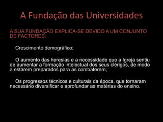 A Fundação das Universidades
A SUA FUNDAÇÃO EXPLICA-SE DEVIDO A UM CONJUNTO
DE FACTORES:
Crescimento demográfico;
O aumento das heresias e a necessidade que a Igreja sentiu
de aumentar a formação intelectual dos seus clérigos, de modo
a estarem preparados para as combaterem;
Os progressos técnicos e culturais da época, que tornaram
necessário diversificar e aprofundar as matérias do ensino.
 