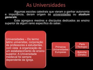 As Universidades
Algumas escolas catedrais que vieram a ganhar autonomia
e importância, deram origem às universidades ou studium
generale.
Este agregava mestres e discípulos dedicados ao ensino
superior de algum ramo específico do saber.
Universidades – Do termo
latino universitas, corporação
de professores e estudantes,
com vista à organização de
um estabelecimento de ensino
superior. A Universidade
medieval foi sempre
dependente da Igreja.
Primeiras
Universidades
Europeias
Paris
(Teologia)
Bolonha
(Direito)
 