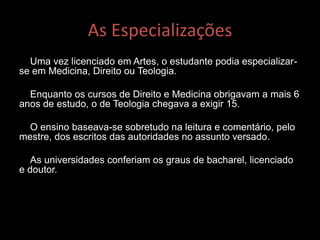 As Especializações
Uma vez licenciado em Artes, o estudante podia especializar-
se em Medicina, Direito ou Teologia.
Enquanto os cursos de Direito e Medicina obrigavam a mais 6
anos de estudo, o de Teologia chegava a exigir 15.
O ensino baseava-se sobretudo na leitura e comentário, pelo
mestre, dos escritos das autoridades no assunto versado.
As universidades conferiam os graus de bacharel, licenciado
e doutor.
 