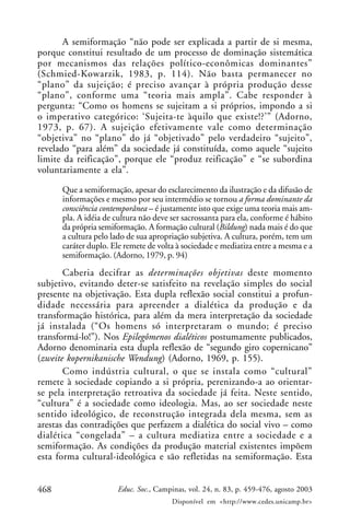 468 Educ. Soc., Campinas, vol. 24, n. 83, p. 459-476, agosto 2003
Disponível em <http://www.cedes.unicamp.br>
A semiformação “não pode ser explicada a partir de si mesma,
porque constitui resultado de um processo de dominação sistemática
por mecanismos das relações político-econômicas dominantes”
(Schmied-Kowarzik, 1983, p. 114). Não basta permanecer no
“plano” da sujeição; é preciso avançar à própria produção desse
“plano”, conforme uma “teoria mais ampla”. Cabe responder à
pergunta: “Como os homens se sujeitam a si próprios, impondo a si
o imperativo categórico: ‘Sujeita-te àquilo que existe!?’” (Adorno,
1973, p. 67). A sujeição efetivamente vale como determinação
“objetiva” no “plano” do já “objetivado” pelo verdadeiro “sujeito”,
revelado “para além” da sociedade já constituída, como aquele “sujeito
limite da reificação”, porque ele “produz reificação” e “se subordina
voluntariamente a ela”.
Que a semiformação, apesar do esclarecimento da ilustração e da difusão de
informações e mesmo por seu intermédio se tornou a forma dominante da
consciência contemporânea – é justamente isto que exige uma teoria mais am-
pla. A idéia de cultura não deve ser sacrossanta para ela, conforme é hábito
da própria semiformação. A formação cultural (Bildung) nada mais é do que
a cultura pelo lado de sua apropriação subjetiva. A cultura, porém, tem um
caráter duplo. Ele remete de volta à sociedade e mediatiza entre a mesma e a
semiformação. (Adorno, 1979, p. 94)
Caberia decifrar as determinações objetivas deste momento
subjetivo, evitando deter-se satisfeito na revelação simples do social
presente na objetivação. Esta dupla reflexão social constitui a profun-
didade necessária para apreender a dialética da produção e da
transformação histórica, para além da mera interpretação da sociedade
já instalada (“Os homens só interpretaram o mundo; é preciso
transformá-lo!”). Nos Epilegômenos dialéticos postumamente publicados,
Adorno denominaria esta dupla reflexão de “segundo giro copernicano”
(zweite kopernikanische Wendung) (Adorno, 1969, p. 155).
Como indústria cultural, o que se instala como “cultural”
remete à sociedade copiando a si própria, perenizando-a ao orientar-
se pela interpretação retroativa da sociedade já feita. Neste sentido,
“cultura” é a sociedade como ideologia. Mas, ao ser sociedade neste
sentido ideológico, de reconstrução integrada dela mesma, sem as
arestas das contradições que perfazem a dialética do social vivo – como
dialética “congelada” – a cultura mediatiza entre a sociedade e a
semiformação. As condições da produção material existentes impõem
esta forma cultural-ideológica e são refletidas na semiformação. Esta
 