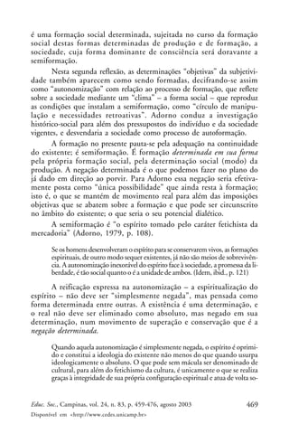 469Educ. Soc., Campinas, vol. 24, n. 83, p. 459-476, agosto 2003
Disponível em <http://www.cedes.unicamp.br>
é uma formação social determinada, sujeitada no curso da formação
social destas formas determinadas de produção e de formação, a
sociedade, cuja forma dominante de consciência será doravante a
semiformação.
Nesta segunda reflexão, as determinações “objetivas” da subjetivi-
dade também aparecem como sendo formadas, decifrando-se assim
como “autonomização” com relação ao processo de formação, que reflete
sobre a sociedade mediante um “clima” – a forma social – que reproduz
as condições que instalam a semiformação, como “círculo de manipu-
lação e necessidades retroativas”. Adorno conduz a investigação
histórico-social para além dos pressupostos do indivíduo e da sociedade
vigentes, e desvendaria a sociedade como processo de autoformação.
A formação no presente pauta-se pela adequação na continuidade
do existente; é semiformação. É formação determinada em sua forma
pela própria formação social, pela determinação social (modo) da
produção. A negação determinada é o que podemos fazer no plano do
já dado em direção ao porvir. Para Adorno essa negação seria efetiva-
mente posta como “única possibilidade” que ainda resta à formação;
isto é, o que se mantém de movimento real para além das imposições
objetivas que se abatem sobre a formação e que pode ser circunscrito
no âmbito do existente; o que seria o seu potencial dialético.
A semiformação é “o espírito tomado pelo caráter fetichista da
mercadoria” (Adorno, 1979, p. 108).
Se os homens desenvolveram o espírito para se conservarem vivos, as formações
espirituais, de outro modo sequer existentes, já não são meios de sobrevivên-
cia. A autonomização inexorável do espírito face à sociedade, a promessa da li-
berdade, é tão social quanto o é a unidade de ambos. (Idem, ibid., p. 121)
A reificação expressa na autonomização – a espiritualização do
espírito – não deve ser “simplesmente negada”, mas pensada como
forma determinada entre outras. A existência é uma determinação, e
o real não deve ser eliminado como absoluto, mas negado em sua
determinação, num movimento de superação e conservação que é a
negação determinada.
Quando aquela autonomização é simplesmente negada, o espírito é oprimi-
do e constitui a ideologia do existente não menos do que quando usurpa
ideologicamente o absoluto. O que pode sem mácula ser denominado de
cultural, para além do fetichismo da cultura, é unicamente o que se realiza
graças à integridade de sua própria configuração espiritual e atua de volta so-
 