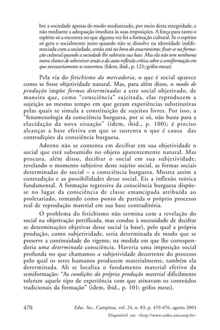 470 Educ. Soc., Campinas, vol. 24, n. 83, p. 459-476, agosto 2003
Disponível em <http://www.cedes.unicamp.br>
bre a sociedade apenas de modo mediatizado, por meio desta integridade, e
não mediante a adequação imediata às suas imposições. A força para tanto o
espírito só a encontra no que alguma vez foi a formação cultural. Se o espírito
só gera o socialmente justo quando não se dissolve na identidade indife-
renciada com a sociedade, então está na hora do anacronismo: fixar-se na forma-
ção cultural quando a sociedade lhe subtraiu sua base. Mas ela não tem nenhuma
outra chance de sobreviver senão a da auto-reflexão crítica sobre a semiformação em
que necessariamente se converteu. (Idem, ibid., p. 121; grifos meus)
Pela via do fetichismo da mercadoria, o que é social aparece
como se fosse objetividade natural. Mas, para além disso, o modo de
produção impõe formas determinadas a este social objetivado, de
maneira que, como “consciência” sujeitada, elas reproduzem a
sujeição ao mesmo tempo em que geram experiências substitutivas
pelas quais se simula a constituição de sujeitos livres. Por isso, a
“fenomenologia da consciência burguesa, por si só, não basta para a
elucidação da nova situação” (idem, ibid., p. 100); é preciso
alcançar a base efetiva em que se sustenta o que é causa das
contradições da consciência burguesa.
Adorno não se contenta em decifrar em sua objetividade o
social que está subsumido no objeto aparentemente natural. Mas
procura, além disso, decifrar o social em sua subjetividade,
revelando o momento subjetivo deste sujeito social, as formas sociais
determinadas do social – a consciência burguesa. Mostra assim a
contradição e as possibilidades desse social. Eis a inflexão teórica
fundamental. A formação regressiva da consciência burguesa dispõe-
se no lugar da consciência de classe emancipada atribuída ao
proletariado, tomando como ponto de partida o próprio processo
real de reprodução material em sua base contraditória.
O problema do fetichismo não termina com a revelação do
social na objetivação petrificada, mas conduz à necessidade de decifrar
as determinações objetivas desse social (a base), pelo qual a própria
produção, como subjetividade, seria determinada de modo que se
preserve a continuidade do vigente, na medida em que lhe correspon-
deria uma determinada consciência. Haveria uma imposição social
profunda no que chamamos a subjetividade decorrente do processo
pelo qual os seres humanos produzem materialmente, também ela
determinada. Ali se localiza o fundamento material efetivo da
semiformação: “As condições da própria produção material dificilmente
toleram aquele tipo de experiência com que atinavam os conteúdos
tradicionais da formação” (idem, ibid., p. 101; grifos meus).
 