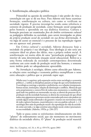 471Educ. Soc., Campinas, vol. 24, n. 83, p. 459-476, agosto 2003
Disponível em <http://www.cedes.unicamp.br>
4. Semiformação, educação e política
Primordial na questão da semiformação é não perder de vista a
constelação em que se dá seu foco. Para Adorno não basta examinar
formação, semiformação ou cultura, tais como se verificam na
sociedade vigente. É preciso investigá-las tendo como referência o
contexto de produção da sociedade, como formação social autogerada
pelos homens e aprendida em sua dialética histórica. Cultura e
formação precisam ser examinadas fora do âmbito estritamente cultural
ou pedagógico definidos na sociedade, para serem investigadas no plano
da própria produção social da sociedade em sua forma determinada. A
via régia de acesso ao essencial é o processo de sua reprodução vigente
em seu aparecer real, presente.
Em Crítica cultural e sociedade, Adorno destacara: hoje a
sociedade ela própria é sua ideologia. Essa ideologia já não seria um
conjunto ideal no plano das idéias, mas a própria ordem social. A
semiformação vai muito além de uma “perturbação pedagógica” no
interior de uma determinada situação social educacional. Refere-se a
uma forma ordenada da sociedade contemporânea determinada
conforme um certo modo de produção social dos homens, e somente
neste âmbito pode ser adequadamente apreendida.
Na Introdução à sociologia, último curso oferecido por Adorno,
as relações entre sociologia e economia política exemplificam o nexo
entre educação e política que se pretende expor aqui.
Minha tese é a seguinte: pela separação estrita entre sociologia e economia
política (...) ambas as disciplinas passam ao largo do que seria fundamental.
A sociologia se restringe a opiniões e preferências, ou a relações interpessoais,
formas sociais, instituições, relações de dominação e conflitos. Abstrai do que
seria propriamente a raison d’être de todos estes momentos e a medida pela
qual tudo isto poderia ser mensurado; ou seja; se abstrai do processo da re-
produção real da sociedade humana; se abstrai da constatação de que afinal
todos estes gigantescos processos sociais conectados pela troca não podem ter
sentido algum senão sobretudo o de garantir e manter em movimento a vida
de todo o gênero humano, materialmente e em seu padrão cultural. (...) A
sociologia abre mão da produção social e da reprodução da vida da socieda-
de como um todo, e se algo constitui uma relação social, então é precisamen-
te essa totalidade. (Adorno, 1993a, p. 236-237)
Tudo se passa como se estivéssemos simultaneamente em dois
“planos” de ordenamento social, que são momentos no movimento
dialético da sociedade efetiva. O “plano” da produção social material
 