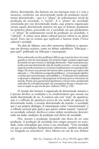 472 Educ. Soc., Campinas, vol. 24, n. 83, p. 459-476, agosto 2003
Disponível em <http://www.cedes.unicamp.br>
efetiva, determinada, dos homens em sua interação entre si e com a
natureza, conforme um determinado modo de produção social-
mente determinado – que é o “plano” de ordenamento social da
produção da sociedade, o “social”. E o “plano” da sociedade
constituída por este determinado modo, cuja própria organização
retrata aquela determinada maneira em que os homens produzem
no primeiro plano, parecendo ser a sociedade em que produzimos
– o “plano” de ordenamento social da produção na sociedade, o
“cultural”. A crítica nesse plano cultural precisa referir-se ao plano
social. Estes são os termos que explicam o famoso título Crítica
cultural e sociedade.
Na obra de Adorno, estes dois momentos dialéticos se apresen-
tam em diversas ocasiões, como no debate radiofônico “Educação –
para quê?” publicado em Educação e emancipação:
Penso sobretudo em dois problemas difíceis que é preciso levar em conta
quando se trata de emancipação. Em primeiro lugar, a própria organização
do mundo em que vivemos é a ideologia dominante – hoje muito pouco pa-
recida com uma determinada visão de mundo ou teoria –, ou seja, a organi-
zação do mundo converteu-se a si mesma imediatamente em sua própria ide-
ologia. Ela exerce uma pressão tão intensa sobre as pessoas que supera toda
educação. (...) No referente ao segundo problema (...) emancipação significa
o mesmo que conscientização, racionalidade (...) A educação seria impotente
se ignorasse a adaptação e não preparasse os homens para se orientarem no
mundo. Porém seria questionável igualmente se ficasse nisto, produzindo
nada além de well adjusted people, em conseqüência do que a situação exis-
tente se impõe no que tem de pior. (Adorno, 1995, p. 143)
O mundo dos homens é organizado de determinada maneira e
é preciso decifrar as condições e os condicionantes que causam seu
modo determinado de ser. A essência não está “atrás” da aparência,
mas é a reflexão da aparência acerca de seu modo de aparecer de
determinado modo, o arranjo determinado do mundo, a sociedade
que é sua própria ideologia. A emancipação como “conscientização” é
a reflexão racional pela qual o que parece ordem natural, “essencial”
na sociedade cultural, decifra-se como ordem socialmente determi-
nada em dadas condições da produção real efetiva da sociedade.
Ora, mesmo a produção integrada não deixa de ser uma
produção. A produção da sociedade está sempre presente na socie-
dade, como contradição que resiste à sua conciliação. “Uma sociedade
em que as contradições fundamentais sobrevivem, também não pode
ser integrada na consciência”, diria Adorno em um de seus últimos
 