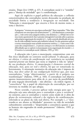 473Educ. Soc., Campinas, vol. 24, n. 83, p. 459-476, agosto 2003
Disponível em <http://www.cedes.unicamp.br>
ensaios, Tempo livre (1969, p. 67). A contradição social é o “remédio”
para a “doença da sociedade” que é a semiformação.
Aqui ele explicita o papel político da educação: a reflexão
conscientizadora das contradições sociais destacadas na produção da
sociedade limita a tendência à integração na sociedade. Em
“Educação e emancipação” que encerra o livro de mesmo nome, o
tema é decisivo:
À pergunta: “vivemos em uma época esclarecida?” Kant respondeu: “Não. Mas
certamente em uma época de esclarecimento” (...) ele determinou a emancipa-
ção (...) não como uma categoria estática, mas dinâmica. (...) (Hoje) isto se tor-
nou muito questionável, face à pressão inimaginável exercida sobre as pessoas,
pela própria organização do mundo (e) (...) pelo controle planificado até mes-
mo de toda realidade interior pela indústria cultural. Se não quisermos aplicar
o termo emancipação num sentido meramente retórico, (...) vazio como o dis-
curso dos compromissos (...) é preciso começar a ver efetivamente as enormes
dificuldades que se opõem à emancipação nesta organização do mundo (...).
O motivo é a contradição social. (Adorno, 1995, p. 181)
A educação não é para a emancipação, compromisso com um
fim ético idealizado no contexto social-cultural. A educação, para
ser efetiva, é crítica da semiformação real, resistência na sociedade
material presente aos limites que nesta se impõem à vida no “plano”
de sua produção efetiva. A emancipação é elemento central da
educação, mas, para ser real e efetiva, há que ser tematizada na
heteronomia. A orientação normativa da educação não é imposta de
fora, mas deve saltar de sua configuração histórica que, por suas
contradições, “exige ‘objetivamente’ a partir de si própria sua
transformação” (Adorno, 1999, p. 183). A contradição real objetiva
aponta imanentemente para além de si, por meio da possibilidade
de uma negação determinada – não abstrata – da ordem vigente. A
“consciência” faz o papel de objetivação da contradição, por ser
inversora na medida em que adequa.
Neste sentido, é preciso aplicar toda energia para que “a
educação seja uma educação para a contradição e para a resistência”
no existente, para se contradizer e resistir como modo de ir além do
plano da reconstrução cultural e da vigência da semiformação,
referindo-se ao plano da vida real efetiva. Por exemplo (...) “mos-
trando-se aos alunos as falsidades” presentes na vida da sociedade
culturalmente construída e “despertando a consciência quanto a que
os homens são enganados de modo permanente” (Adorno, 1995, p.
181-183).
 