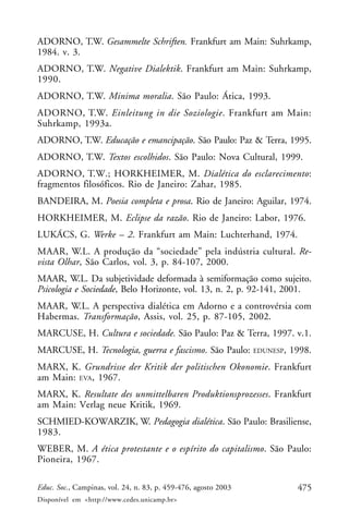 475Educ. Soc., Campinas, vol. 24, n. 83, p. 459-476, agosto 2003
Disponível em <http://www.cedes.unicamp.br>
ADORNO, T.W. Gesammelte Schriften. Frankfurt am Main: Suhrkamp,
1984. v. 3.
ADORNO, T.W. Negative Dialektik. Frankfurt am Main: Suhrkamp,
1990.
ADORNO, T.W. Minima moralia. São Paulo: Ática, 1993.
ADORNO, T.W. Einleitung in die Soziologie. Frankfurt am Main:
Suhrkamp, 1993a.
ADORNO, T.W. Educação e emancipação. São Paulo: Paz & Terra, 1995.
ADORNO, T.W. Textos escolhidos. São Paulo: Nova Cultural, 1999.
ADORNO, T.W.; HORKHEIMER, M. Dialética do esclarecimento:
fragmentos filosóficos. Rio de Janeiro: Zahar, 1985.
BANDEIRA, M. Poesia completa e prosa. Rio de Janeiro: Aguilar, 1974.
HORKHEIMER, M. Eclipse da razão. Rio de Janeiro: Labor, 1976.
LUKÁCS, G. Werke – 2. Frankfurt am Main: Luchterhand, 1974.
MAAR, W.L. A produção da “sociedade” pela indústria cultural. Re-
vista Olhar, São Carlos, vol. 3, p. 84-107, 2000.
MAAR, W.L. Da subjetividade deformada à semiformação como sujeito.
Psicologia e Sociedade, Belo Horizonte, vol. 13, n. 2, p. 92-141, 2001.
MAAR, W.L. A perspectiva dialética em Adorno e a controvérsia com
Habermas. Transformação, Assis, vol. 25, p. 87-105, 2002.
MARCUSE, H. Cultura e sociedade. São Paulo: Paz & Terra, 1997. v.1.
MARCUSE, H. Tecnologia, guerra e fascismo. São Paulo: EDUNESP, 1998.
MARX, K. Grundrisse der Kritik der politischen Okonomie. Frankfurt
am Main: EVA, 1967.
MARX, K. Resultate des unmittelbaren Produktionsprozesses. Frankfurt
am Main: Verlag neue Kritik, 1969.
SCHMIED-KOWARZIK, W. Pedagogia dialética. São Paulo: Brasiliense,
1983.
WEBER, M. A ética protestante e o espírito do capitalismo. São Paulo:
Pioneira, 1967.
 
