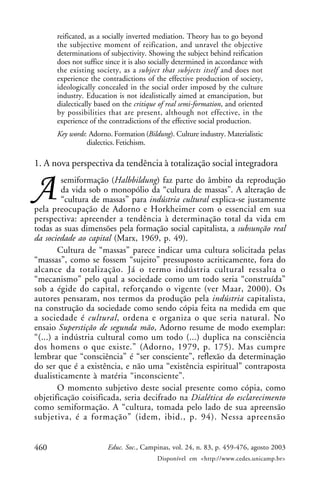 460 Educ. Soc., Campinas, vol. 24, n. 83, p. 459-476, agosto 2003
Disponível em <http://www.cedes.unicamp.br>
reificated, as a socially inverted mediation. Theory has to go beyond
the subjective moment of reification, and unravel the objective
determinations of subjectivity. Showing the subject behind reification
does not suffice since it is also socially determined in accordance with
the existing society, as a subject that subjects itself and does not
experience the contradictions of the effective production of society,
ideologically concealed in the social order imposed by the culture
industry. Education is not idealistically aimed at emancipation, but
dialectically based on the critique of real semi-formation, and oriented
by possibilities that are present, although not effective, in the
experience of the contradictions of the effective social production.
Key words: Adorno. Formation (Bildung). Culture industry. Materialistic
dialectics. Fetichism.
1. A nova perspectiva da tendência à totalização social integradora
semiformação (Halbbildung) faz parte do âmbito da reprodução
da vida sob o monopólio da “cultura de massas”. A alteração de
“cultura de massas” para indústria cultural explica-se justamente
pela preocupação de Adorno e Horkheimer com o essencial em sua
perspectiva: apreender a tendência à determinação total da vida em
todas as suas dimensões pela formação social capitalista, a subsunção real
da sociedade ao capital (Marx, 1969, p. 49).
Cultura de “massas” parece indicar uma cultura solicitada pelas
“massas”, como se fossem “sujeito” pressuposto acriticamente, fora do
alcance da totalização. Já o termo indústria cultural ressalta o
“mecanismo” pelo qual a sociedade como um todo seria “construída”
sob a égide do capital, reforçando o vigente (ver Maar, 2000). Os
autores pensaram, nos termos da produção pela indústria capitalista,
na construção da sociedade como sendo cópia feita na medida em que
a sociedade é cultural, ordena e organiza o que seria natural. No
ensaio Superstição de segunda mão, Adorno resume de modo exemplar:
“(...) a indústria cultural como um todo (...) duplica na consciência
dos homens o que existe.” (Adorno, 1979, p. 175). Mas cumpre
lembrar que “consciência” é “ser consciente”, reflexão da determinação
do ser que é a existência, e não uma “existência espiritual” contraposta
dualisticamente à matéria “inconsciente”.
O momento subjetivo deste social presente como cópia, como
objetificação coisificada, seria decifrado na Dialética do esclarecimento
como semiformação. A “cultura, tomada pelo lado de sua apreensão
subjetiva, é a formação” (idem, ibid., p. 94). Nessa apreensão
 