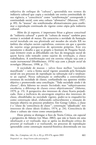 461Educ. Soc., Campinas, vol. 24, n. 83, p. 459-476, agosto 2003
Disponível em <http://www.cedes.unicamp.br>
subjetiva do enfoque de “cultura”, apreendida nos termos da
indústria cultural que copia a sociedade em estrita continuidade de
sua vigência, a “consciência” como “semiformação” corresponde à
continuidade social, com uma cultura “afirmativa” (Marcuse, 1997,
p. 89). As “massas” são semiformadas afirmativamente para confir-
mar a reprodução continuada do vigente como cópia pela indústria
cultural.
Além do já exposto, é importante frisar a gênese conceitual
de “indústria cultural” a partir de “cultura de massas” também para
atentar à sociedade de massas. Ela caracteriza a novidade da formação
social instalada em sua plenitude até meados do século XX no
âmbito das relações sociais capitalistas, contexto em que a questão
do sujeito exige perspectivas de apreensão próprias. Este era
justamente o desafio a que se propôs o Instituto de Pesquisa Social,
cujo leitmotiv eram as dificuldades em face da integração social de
quem havia sido tomado como sujeito da revolução, a classe
trabalhadora. A semiformação está em estreita relação seja com a
razão instrumental (Horkheimer, 1976) seja com a função social da
tecnologia (Marcuse, 1998, p. 71).
A sociedade de massas – talvez fosse melhor “sociedade
massificada” – seria a forma social vigente assumida pela formação
social em seu processo de reprodução na subsunção real e totalizan-
te ao capital. Nessa subsunção se embaralha a contraditória
estrutura da sociedade de classes, confundindo sua aparente nitidez
objetiva e promovendo uma conciliação. “Toda sociedade ainda é de
classes”, diria Adorno no ensaio Sociedade; mas “subjetivamente
encoberta, a diferença de classes cresce objetivamente” (Adorno,
1979, p. 15). A perspectiva dos interesses de classe ficaria prejudi-
cada. Ante a ineficácia da ancoragem empírica dos interesses de
classe, obnubilados na sociedade vigente, poder-se-ia enquadrá-los
como construção ideal, elaborando culturalmente a situação de
inserção objetiva no processo produtivo. Em George Lukács, a classe
é a “classe da ‘consciência de classe’”, construção “adjudicada” nos
interesses de classe ideais (Lukács, 1974, p. 24). Consciência de
classe e cultura são vistos como emancipadores.
Deste prisma se distingue o foco da Teoria Crítica, em especial
a perspectiva de Adorno (ver Maar, 2002), que não se baseia em uma
idealização a ser realizada, mas se apóia na decifração crítica do
presente já realizado e se realizando, no processo de reprodução
apreendido como construção material-histórica determinada em sua
 