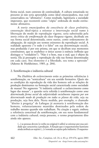 462 Educ. Soc., Campinas, vol. 24, n. 83, p. 459-476, agosto 2003
Disponível em <http://www.cedes.unicamp.br>
forma social, num contexto de continuidade. A cultura tematizada no
presente já não seria apreendida como ideal emancipadora, mas real
conservadora ou “afirmativa”. Como resultado, legitimaria a sociedade
imperante, que reconstrói como “cópia” ordenada de modo estrita-
mente afirmativo.
A teoria emancipadora da consciência de classe proletária,
construção ideal-típica a orientar a intervenção social rumo à
libertação do modo de reprodução vigente, seria substituída pela
teoria crítica da semiformação da classe burguesa vigente, decifrada em
sua forma social determinada, entre outras, como ordenamento de
adequação, de sujeição aos termos existentes da reprodução social. A
realidade aparente (“o todo é o falso” em sua determinação social),
mas produzida: é por este prisma, em que se decifram seus momentos
constituintes, que se estabelece o único acesso à essência (reflexão que
distingue o “verdadeiro”). “Não é o bem, mas o mal, que é objeto da
teoria. Ela já pressupõe a reprodução da vida nas formas determinadas
em cada caso. Seu elemento é a liberdade, seu tema a opressão”
(Adorno & Horkheimer, 1985, p. 204).
2. Semiformação e indústria cultural
Na Dialética do esclarecimento estão as primeiras referências à
semiformação, ou “semicultura” em seu sentido formativo. Quais são
as condições da reprodução da vida dos homens sob as relações de
produção dominantes na formação social caracterizada como sociedade
de massas? No segmento “A indústria cultural: o esclarecimento como
logro das massas”, a questão seria referida à semiformação como uma
determinada forma social da subjetividade socialmente imposta por um
determinado modo de produção em todos os planos da vida, seja na
produção, seja fora dela. Nesta medida, por exemplo, o chamado
“direito à preguiça” de Lafargue já atentaria à semiformação dos
homens, voluntariamente mantidos dominados pela ordem do
trabalho mesmo quando não trabalham. Na citação a seguir, embora
a referência conceitual da semiformação, em seu nexo fundamental
com a indústria cultural, esteja presente, o termo propriamente dito
ainda não aparece.
(...) as pessoas devem [o verbo no original é sollen] se orientar por essa uni-
dade que caracteriza a produção. A função que o esquematismo kantiano
ainda atribuía ao sujeito (...) é tomada ao sujeito pela indústria. O esquema-
 