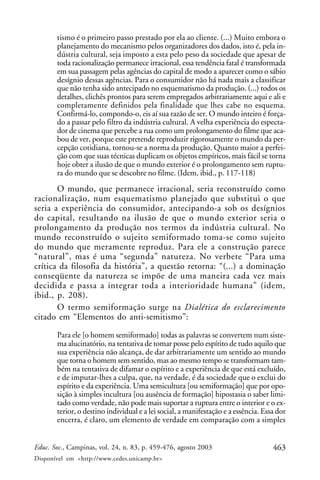 463Educ. Soc., Campinas, vol. 24, n. 83, p. 459-476, agosto 2003
Disponível em <http://www.cedes.unicamp.br>
tismo é o primeiro passo prestado por ela ao cliente. (...) Muito embora o
planejamento do mecanismo pelos organizadores dos dados, isto é, pela in-
dústria cultural, seja imposto a esta pelo peso da sociedade que apesar de
toda racionalização permanece irracional, essa tendência fatal é transformada
em sua passagem pelas agências do capital de modo a aparecer como o sábio
desígnio dessas agências. Para o consumidor não há nada mais a classificar
que não tenha sido antecipado no esquematismo da produção. (...) todos os
detalhes, clichês prontos para serem empregados arbitrariamente aqui e ali e
completamente definidos pela finalidade que lhes cabe no esquema.
Confirmá-lo, compondo-o, eis aí sua razão de ser. O mundo inteiro é força-
do a passar pelo filtro da indústria cultural. A velha experiência do especta-
dor de cinema que percebe a rua como um prolongamento do filme que aca-
bou de ver, porque este pretende reproduzir rigorosamente o mundo da per-
cepção cotidiana, tornou-se a norma da produção. Quanto maior a perfei-
ção com que suas técnicas duplicam os objetos empíricos, mais fácil se torna
hoje obter a ilusão de que o mundo exterior é o prolongamento sem ruptu-
ra do mundo que se descobre no filme. (Idem, ibid., p. 117-118)
O mundo, que permanece irracional, seria reconstruído como
racionalização, num esquematismo planejado que substitui o que
seria a experiência do consumidor, antecipando-a sob os desígnios
do capital, resultando na ilusão de que o mundo exterior seria o
prolongamento da produção nos termos da indústria cultural. No
mundo reconstruído o sujeito semiformado toma-se como sujeito
do mundo que meramente reproduz. Para ele a construção parece
“natural”, mas é uma “segunda” natureza. No verbete “Para uma
crítica da filosofia da história”, a questão retorna: “(...) a dominação
conseqüente da natureza se impõe de uma maneira cada vez mais
decidida e passa a integrar toda a interioridade humana” (idem,
ibid., p. 208).
O termo semiformação surge na Dialética do esclarecimento
citado em “Elementos do anti-semitismo”:
Para ele [o homem semiformado] todas as palavras se convertem num siste-
ma alucinatório, na tentativa de tomar posse pelo espírito de tudo aquilo que
sua experiência não alcança, de dar arbitrariamente um sentido ao mundo
que torna o homem sem sentido, mas ao mesmo tempo se transformam tam-
bém na tentativa de difamar o espírito e a experiência de que está excluído,
e de imputar-lhes a culpa, que, na verdade, é da sociedade que o exclui do
espírito e da experiência. Uma semicultura [ou semiformação] que por opo-
sição à simples incultura [ou ausência de formação] hipostasia o saber limi-
tado como verdade, não pode mais suportar a ruptura entre o interior e o ex-
terior, o destino individual e a lei social, a manifestação e a essência. Essa dor
encerra, é claro, um elemento de verdade em comparação com a simples
 