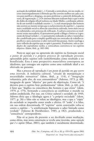 464 Educ. Soc., Campinas, vol. 24, n. 83, p. 459-476, agosto 2003
Disponível em <http://www.cedes.unicamp.br>
aceitação da realidade dada (...). Contudo a semicultura, em seu modo, re-
corre estereotipadamente à fórmula que lhe convém melhor em cada caso,
ora para justificar a desgraça, ora para profetizar a catástrofe disfarçada, às
vezes, de regeneração. (...) Os sistemas obscuros realizam hoje o que o mito
do diabo da religião oficial realizava na Idade Média: a atribuição arbitrá-
ria de um sentido à realidade exterior. (...) a real emancipação dos homens
não ocorreu ao mesmo tempo que o esclarecimento do espírito (...) quanto
mais a realidade social se afasta da consciência cultivada, tanto mais esta se
via submetida a um processo de reificação. A cultura converteu-se total-
mente numa mercadoria. O pensamento perde o fôlego e limita-se à apre-
ensão do fatual isolado (...) o pensamento reduzido ao saber é neutraliza-
do e mobilizado para a simples qualificação nos mercados de trabalho es-
pecíficos e para aumentar o valor mercantil das pessoas. Assim naufraga a
auto-reflexão do espírito que se opõe à paranóia. Finalmente, sob as con-
dições do capitalismo tardio, a semicultura converteu-se no espírito
objetivo. (Idem, ibid., p. 182-184)
Note-se aqui que na apreensão do espírito na formação social
o ponto de partida é o próprio processo de reprodução presente,
apreendido pelos sujeitos nele (semi)formados como resultado a ser
beneficiado. Esta é uma perspectiva materialista contraposta ao
idealismo, que consagra um espírito como uma realidade ideal a ser
efetivada no presente.
Mas o processo de reprodução é um ponto de partida em que ocorre
uma inversão. A indústria cultural, “círculo de manipulação e
necessidades retroativas” (idem, ibid., p. 114), é “integração
voluntária, pelo alto, de seus consumidores” (Adorno, 1973, p. 60),
integração de quem “objetiva” por parte da objetivação. Como tal, “é
decisiva para o espírito hoje predominante” (idem, ibid., p. 64), pois
é fator que “duplica na consciência dos homens o que existe” (idem,
1979, p. 175), formando a consciência ao confirmar o mundo na
ordem estabelecida. Por isso, em Crítica cultural e sociedade, de 1949,
Adorno diria que a ideologia agora é “a própria sociedade” (idem,
1977, p. 26) e falso não se refere ao ideológico, mas a que a “cópia”
da sociedade se imponha como sendo a efetiva. O “todo” é o falso,
em sua ordem determinada. O “espírito” assim construído volta-se
contra o espírito – “a semiformação hipostasia o saber limitado como
verdade” (Adorno & Horkheimer, 1985, p 182), produzindo a
“consciência” correspondente.
Não só se parte do presente a ser decifrado como mediação,
como efeito, mas nesta construção se revela uma inversão, uma sujeição
que é o sujeito (Maar, 2001), que também é socialmente determinado.
 