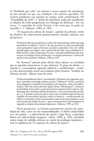 465Educ. Soc., Campinas, vol. 24, n. 83, p. 459-476, agosto 2003
Disponível em <http://www.cedes.unicamp.br>
A “finalidade que cabe” aos sujeitos é serem sujeitos da reprodução
de um mundo em que sua condição é de sujeitos sujeitados. Os
sujeitos produzem sua sujeição no tempo, como semiformação. Na
“mentalidade do ticket”, a “perda da experiência acaba por transformar
os adeptos do ticket progressistas em inimigos da diferença”. Por seu
turno, “o conteúdo do ticket fascista é tão vazio que só pode ser
mantido (...)” (Adorno, 1985, p. 193).
“O esquema da cultura de massas”, capítulo da primeira versão
da Dialética do esclarecimento posteriormente retirado, esclarece essa
perspectiva:
Os homens dão seu assentimento à cultura de massas porque sabem que aqui
aprenderão os hábitos (“mores”) de que precisam na vida monopolizada
como passaporte [aqui se formam os sujeitos sujeitados]. Este só é válido
quando pago com sangue, com a total cessão da vida, com a obediência su-
balterna face à odiosa imposição. Por isto, e não pela estultificação das mas-
sas que os inimigos destas produzem e os amigos lamentam, a cultura de
massas é tão irresistível. (Adorno, 1984, p. 331)
Os “homens” aderem pelos efeitos desta adesão: na sociedade
que se reproduz destacam-se os que aderiram. O preço da adesão – a
sujeição e a conseqüente regressão subjetiva à semiformação – revela-
se uma determinação social auto-imposta pelos homens. Também na
Minima moralia Adorno trata do tema:
Os discursos habituais sobre a “mecanização” do homem são enganosos, por-
que o concebem como algo estático, que por “influências” de fora, através de
uma adaptação a condições de produção a ele exteriores, sofre certas defor-
mações. Mas não existe substrato algum dessas “deformações”, nenhuma
interioridade ôntica sobre a qual mecanismos atuariam de fora apenas: a de-
formação não é nenhuma doença do homem, e sim uma doença da socieda-
de (...). É quando o processo que se inicia com a transformação da força de
trabalho em mercadoria permeia todos os homens – transformando em
objetos e tornando a priori comensuráveis cada um de seus impulsos, como
uma variante da relação de troca – que se torna possível à vida reproduzir-se
segundo as relações de produção imperantes. (Adorno, 1993, p. 201)
Nesta perspectiva, os homens permanecem sujeitos da repro-
dução da vida, e por isso são responsabilizados. A efetiva subjetividade
na e da sujeição – a sobrevivência do sujeito “exige frieza, o princípio
básico da subjetividade burguesa” (idem, 1990, p. 356), calculada
como tempo de trabalho abstrato no modo de produção imperante –
está na seqüência de “O esquema da cultura de massas”:
 
