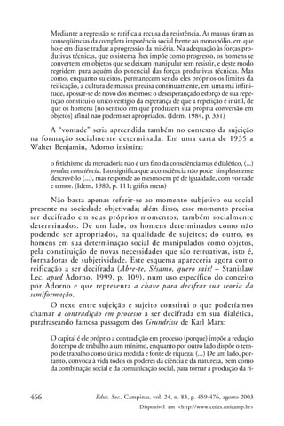 466 Educ. Soc., Campinas, vol. 24, n. 83, p. 459-476, agosto 2003
Disponível em <http://www.cedes.unicamp.br>
Mediante a regressão se ratifica a recusa da resistência. As massas tiram as
conseqüências da completa impotência social frente ao monopólio, em que
hoje em dia se traduz a progressão da miséria. Na adequação às forças pro-
dutivas técnicas, que o sistema lhes impõe como progresso, os homens se
convertem em objetos que se deixam manipular sem resistir, e deste modo
regridem para aquém do potencial das forças produtivas técnicas. Mas
como, enquanto sujeitos, permanecem sendo eles próprios os limites da
reificação, a cultura de massas precisa continuamente, em uma má infini-
tude, apossar-se de novo dos mesmos: o desesperançado esforço de sua repe-
tição constitui o único vestígio da esperança de que a repetição é inútil, de
que os homens [no sentido em que produzem sua própria conversão em
objetos] afinal não podem ser apropriados. (Idem, 1984, p. 331)
A “vontade” seria apreendida também no contexto da sujeição
na formação socialmente determinada. Em uma carta de 1935 a
Walter Benjamin, Adorno insistira:
o fetichismo da mercadoria não é um fato da consciência mas é dialético, (...)
produz consciência. Isto significa que a consciência não pode simplesmente
descrevê-lo (...), mas responde ao mesmo em pé de igualdade, com vontade
e temor. (Idem, 1980, p. 111; grifos meus)
Não basta apenas referir-se ao momento subjetivo ou social
presente na sociedade objetivada; além disso, esse momento precisa
ser decifrado em seus próprios momentos, também socialmente
determinados. De um lado, os homens determinados como não
podendo ser apropriados, na qualidade de sujeitos; do outro, os
homens em sua determinação social de manipulados como objetos,
pela constituição de novas necessidades que são retroativas, isto é,
formadoras de subjetividade. Este esquema apareceria agora como
reificação a ser decifrada (Abre-te, Sésamo, quero sair! – Stanislaw
Lec, apud Adorno, 1999, p. 109), num uso específico do conceito
por Adorno e que representa a chave para decifrar sua teoria da
semiformação.
O nexo entre sujeição e sujeito constitui o que poderíamos
chamar a contradição em processo a ser decifrada em sua dialética,
parafraseando famosa passagem dos Grundrisse de Karl Marx:
O capital é ele próprio a contradição em processo (porque) impõe a redução
do tempo de trabalho a um mínimo, enquanto por outro lado dispõe o tem-
po de trabalho como única medida e fonte de riqueza. (...) De um lado, por-
tanto, convoca à vida todos os poderes da ciência e da natureza, bem como
da combinação social e da comunicação social, para tornar a produção da ri-
 