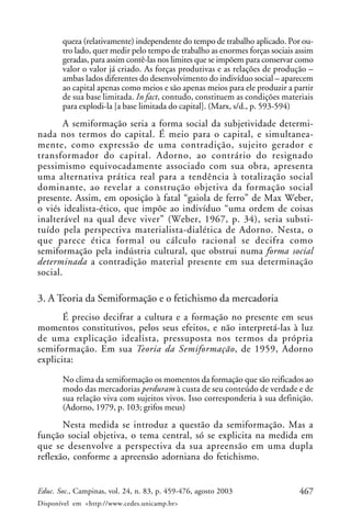 467Educ. Soc., Campinas, vol. 24, n. 83, p. 459-476, agosto 2003
Disponível em <http://www.cedes.unicamp.br>
queza (relativamente) independente do tempo de trabalho aplicado. Por ou-
tro lado, quer medir pelo tempo de trabalho as enormes forças sociais assim
geradas, para assim contê-las nos limites que se impõem para conservar como
valor o valor já criado. As forças produtivas e as relações de produção –
ambas lados diferentes do desenvolvimento do indivíduo social – aparecem
ao capital apenas como meios e são apenas meios para ele produzir a partir
de sua base limitada. In fact, contudo, constituem as condições materiais
para explodi-la [a base limitada do capital]. (Marx, s/d., p. 593-594)
A semiformação seria a forma social da subjetividade determi-
nada nos termos do capital. É meio para o capital, e simultanea-
mente, como expressão de uma contradição, sujeito gerador e
transformador do capital. Adorno, ao contrário do resignado
pessimismo equivocadamente associado com sua obra, apresenta
uma alternativa prática real para a tendência à totalização social
dominante, ao revelar a construção objetiva da formação social
presente. Assim, em oposição à fatal “gaiola de ferro” de Max Weber,
o viés idealista-ético, que impõe ao indivíduo “uma ordem de coisas
inalterável na qual deve viver” (Weber, 1967, p. 34), seria substi-
tuído pela perspectiva materialista-dialética de Adorno. Nesta, o
que parece ética formal ou cálculo racional se decifra como
semiformação pela indústria cultural, que obstrui numa forma social
determinada a contradição material presente em sua determinação
social.
3. A Teoria da Semiformação e o fetichismo da mercadoria
É preciso decifrar a cultura e a formação no presente em seus
momentos constitutivos, pelos seus efeitos, e não interpretá-las à luz
de uma explicação idealista, pressuposta nos termos da própria
semiformação. Em sua Teoria da Semiformação, de 1959, Adorno
explicita:
No clima da semiformação os momentos da formação que são reificados ao
modo das mercadorias perduram à custa de seu conteúdo de verdade e de
sua relação viva com sujeitos vivos. Isso corresponderia à sua definição.
(Adorno, 1979, p. 103; grifos meus)
Nesta medida se introduz a questão da semiformação. Mas a
função social objetiva, o tema central, só se explicita na medida em
que se desenvolve a perspectiva da sua apreensão em uma dupla
reflexão, conforme a apreensão adorniana do fetichismo.
 