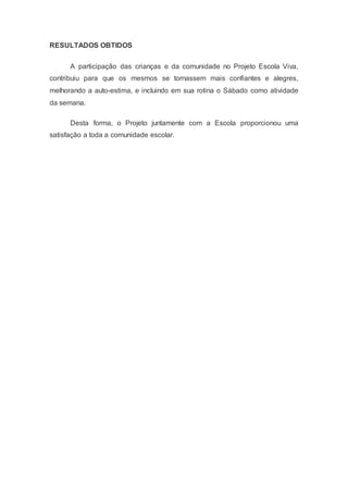 RESULTADOS OBTIDOS
A participação das crianças e da comunidade no Projeto Escola Viva,
contribuiu para que os mesmos se tornassem mais confiantes e alegres,
melhorando a auto-estima, e incluindo em sua rotina o Sábado como atividade
da semana.
Desta forma, o Projeto juntamente com a Escola proporcionou uma
satisfação a toda a comunidade escolar.
 