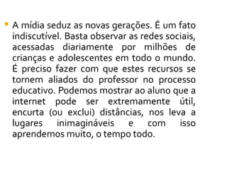    A mídia seduz as novas gerações. É um fato
    indiscutível. Basta observar as redes sociais,
    acessadas diariamente por milhões de
    crianças e adolescentes em todo o mundo.
    É preciso fazer com que estes recursos se
    tornem aliados do professor no processo
    educativo. Podemos mostrar ao aluno que a
    internet pode ser extremamente útil,
    encurta (ou exclui) distâncias, nos leva a
    lugares inimagináveis e com isso
    aprendemos muito, o tempo todo.
 