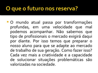    O mundo atual passa por transformações
    profundas, em uma velocidade que mal
    podemos acompanhar. Não sabemos que
    tipo de profissionais o mercado exigirá daqui
    por diante. Por isso temos que preparar o
    nosso aluno para que se adapte ao mercado
    de trabalho de sua geração. Como fazer isso?
    Cada vez mais a criatividade e a capacidade
    de solucionar situações problemáticas são
    valorizadas na sociedade.
 