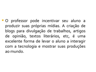    O professor pode incentivar seu aluno a
    produzir suas próprias mídias. A criação de
    blogs para divulgação de trabalhos, artigos
    de opinião, textos literários, etc, é uma
    excelente forma de levar o aluno a interagir
    com a tecnologia e mostrar suas produções
    ao mundo.
 