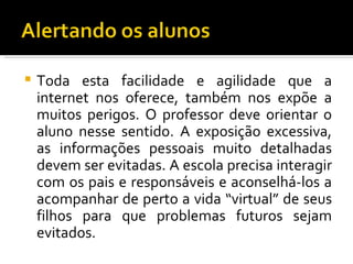    Toda esta facilidade e agilidade que a
    internet nos oferece, também nos expõe a
    muitos perigos. O professor deve orientar o
    aluno nesse sentido. A exposição excessiva,
    as informações pessoais muito detalhadas
    devem ser evitadas. A escola precisa interagir
    com os pais e responsáveis e aconselhá-los a
    acompanhar de perto a vida “virtual” de seus
    filhos para que problemas futuros sejam
    evitados.
 