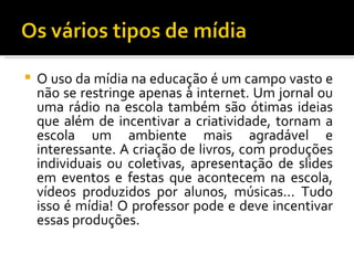    O uso da mídia na educação é um campo vasto e
    não se restringe apenas à internet. Um jornal ou
    uma rádio na escola também são ótimas ideias
    que além de incentivar a criatividade, tornam a
    escola um ambiente mais agradável e
    interessante. A criação de livros, com produções
    individuais ou coletivas, apresentação de slides
    em eventos e festas que acontecem na escola,
    vídeos produzidos por alunos, músicas... Tudo
    isso é mídia! O professor pode e deve incentivar
    essas produções.
 
