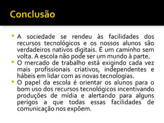  A sociedade se rendeu às facilidades dos
  recursos tecnológicos e os nossos alunos são
  verdadeiros nativos digitais. É um caminho sem
  volta. A escola não pode ser um mundo à parte.
 O mercado de trabalho está exigindo cada vez
  mais profissionais criativos, independentes e
  hábeis em lidar com as novas tecnologias.
 O papel da escola é orientar os alunos para o
  bom uso dos recursos tecnológicos incentivando
  produções de mídia e alertando para alguns
  perigos a que todas essas facilidades de
  comunicação nos expõem.
 