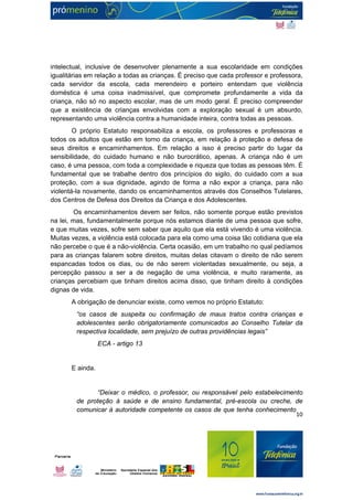 intelectual, inclusive de desenvolver plenamente a sua escolaridade em condições 
igualitárias em relação a todas as crianças. É preciso que cada professor e professora, 
cada servidor da escola, cada merendeiro e porteiro entendam que violência 
doméstica é uma coisa inadmissível, que compromete profundamente a vida da 
criança, não só no aspecto escolar, mas de um modo geral. É preciso compreender 
que a existência de crianças envolvidas com a exploração sexual é um absurdo, 
representando uma violência contra a humanidade inteira, contra todas as pessoas. 
O próprio Estatuto responsabiliza a escola, os professores e professoras e 
todos os adultos que estão em torno da criança, em relação à proteção e defesa de 
seus direitos e encaminhamentos. Em relação a isso é preciso partir do lugar da 
sensibilidade, do cuidado humano e não burocrático, apenas. A criança não é um 
caso, é uma pessoa, com toda a complexidade e riqueza que todas as pessoas têm. É 
fundamental que se trabalhe dentro dos princípios do sigilo, do cuidado com a sua 
proteção, com a sua dignidade, agindo de forma a não expor a criança, para não 
violentá-la novamente, dando os encaminhamentos através dos Conselhos Tutelares, 
dos Centros de Defesa dos Direitos da Criança e dos Adolescentes. 
Os encaminhamentos devem ser feitos, não somente porque estão previstos 
na lei, mas, fundamentalmente porque nós estamos diante de uma pessoa que sofre, 
e que muitas vezes, sofre sem saber que aquilo que ela está vivendo é uma violência. 
Muitas vezes, a violência está colocada para ela como uma coisa tão cotidiana que ela 
não percebe o que é a não-violência. Certa ocasião, em um trabalho no qual pedíamos 
para as crianças falarem sobre direitos, muitas delas citavam o direito de não serem 
espancadas todos os dias, ou de não serem violentadas sexualmente, ou seja, a 
percepção passou a ser a de negação de uma violência, e muito raramente, as 
crianças percebiam que tinham direitos acima disso, que tinham direito à condições 
dignas de vida. 
A obrigação de denunciar existe, como vemos no próprio Estatuto: 
“os casos de suspeita ou confirmação de maus tratos contra crianças e 
adolescentes serão obrigatoriamente comunicados ao Conselho Tutelar da 
respectiva localidade, sem prejuízo de outras providências legais” 
10 
ECA - artigo 13 
E ainda. 
“Deixar o médico, o professor, ou responsável pelo estabelecimento 
de proteção à saúde e de ensino fundamental, pré-escola ou creche, de 
comunicar à autoridade competente os casos de que tenha conhecimento 
 