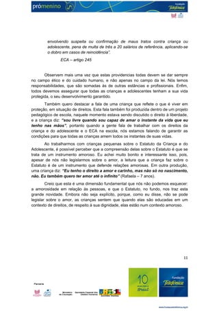 envolvendo suspeita ou confirmação de maus tratos contra criança ou 
adolescente, pena de multa de três a 20 salários de referência, aplicando-se 
o dobro em casos de reincidência”. 
11 
ECA – artigo 245 
Observem mais uma vez que estas providencias todas devem se dar sempre 
no campo ético e do cuidado humano, e não apenas no campo da lei. Nós temos 
responsabilidades, que são somadas às de outras estâncias e profissionais. Enfim, 
todos devemos assegurar que todas as crianças e adolescentes tenham a sua vida 
protegida, o seu desenvolvimento garantido. 
Também quero destacar a fala de uma criança que reflete o que é viver em 
proteção, em situação de direitos. Esta fala também foi produzida dentro de um projeto 
pedagógico de escola, naquele momento estava sendo discutido o direito à liberdade, 
e a criança diz: “sou livre quando sou capaz de amar o instante da vida que eu 
tenho nas mãos”, portanto quando a gente fala de trabalhar com os direitos da 
criança e do adolescente e o ECA na escola, nós estamos falando de garantir as 
condições para que todas as crianças amem todos os instantes de suas vidas. 
Ao trabalharmos com crianças pequenas sobre o Estatuto da Criança e do 
Adolescente, é possível perceber que a compreensão delas sobre o Estatuto é que se 
trata de um instrumento amoroso. Eu achei muito bonito e interessante isso, pois, 
apesar de nós não legislarmos sobre o amor, a leitura que a criança faz sobre o 
Estatuto é de um instrumento que defende relações amorosas. Em outra produção, 
uma criança diz: “Eu tenho o direito a amor e carinho, mas não só no nascimento, 
não. Eu também quero ter amor até o infinito” (Rafaela – 7 anos). 
Creio que esta é uma dimensão fundamental que nós não podemos esquecer: 
a amorosidade em relação às pessoas, e que o Estatuto, no fundo, nos traz esta 
grande novidade. Embora não seja explícito, porque, como eu disse, não se pode 
legislar sobre o amor, as crianças sentem que quando elas são educadas em um 
contexto de direitos, de respeito à sua dignidade, elas estão num contexto amoroso. 
