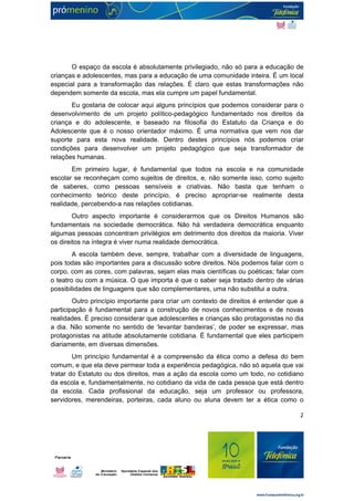 O espaço da escola é absolutamente privilegiado, não só para a educação de 
crianças e adolescentes, mas para a educação de uma comunidade inteira. É um local 
especial para a transformação das relações. É claro que estas transformações não 
dependem somente da escola, mas ela cumpre um papel fundamental. 
Eu gostaria de colocar aqui alguns princípios que podemos considerar para o 
desenvolvimento de um projeto político-pedagógico fundamentado nos direitos da 
criança e do adolescente, e baseado na filosofia do Estatuto da Criança e do 
Adolescente que é o nosso orientador máximo. É uma normativa que vem nos dar 
suporte para esta nova realidade. Dentro destes princípios nós podemos criar 
condições para desenvolver um projeto pedagógico que seja transformador de 
relações humanas. 
Em primeiro lugar, é fundamental que todos na escola e na comunidade 
escolar se reconheçam como sujeitos de direitos, e, não somente isso, como sujeito 
de saberes, como pessoas sensíveis e criativas. Não basta que tenham o 
conhecimento teórico deste princípio, é preciso apropriar-se realmente desta 
realidade, percebendo-a nas relações cotidianas. 
Outro aspecto importante é considerarmos que os Direitos Humanos são 
fundamentais na sociedade democrática. Não há verdadeira democrática enquanto 
algumas pessoas concentram privilégios em detrimento dos direitos da maioria. Viver 
os direitos na íntegra é viver numa realidade democrática. 
A escola também deve, sempre, trabalhar com a diversidade de linguagens, 
pois todas são importantes para a discussão sobre direitos. Nós podemos falar com o 
corpo, com as cores, com palavras, sejam elas mais científicas ou poéticas; falar com 
o teatro ou com a música. O que importa é que o saber seja tratado dentro de várias 
possibilidades de linguagens que são complementares, uma não substitui a outra. 
Outro princípio importante para criar um contexto de direitos é entender que a 
participação é fundamental para a construção de novos conhecimentos e de novas 
realidades. É preciso considerar que adolescentes e crianças são protagonistas no dia 
a dia. Não somente no sentido de ‘levantar bandeiras’, de poder se expressar, mas 
protagonistas na atitude absolutamente cotidiana. É fundamental que eles participem 
diariamente, em diversas dimensões. 
Um princípio fundamental é a compreensão da ética como a defesa do bem 
comum, e que ela deve permear toda a experiência pedagógica, não só aquela que vai 
tratar do Estatuto ou dos direitos, mas a ação da escola como um todo, no cotidiano 
da escola e, fundamentalmente, no cotidiano da vida de cada pessoa que está dentro 
da escola. Cada profissional da educação, seja um professor ou professora, 
servidores, merendeiras, porteiras, cada aluno ou aluna devem ter a ética como o 
2 
 