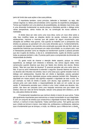 3 
pano de fundo das suas ações e das suas práticas. 
É importante também, como princípio, defender a ‘laicidade’, ou seja, não 
colocar dogmas ou idéias pré-concebidas como suportes da experiência pedagógica. 
Temos que trabalhar com uma abertura de possibilidades, de debates mais livres, esta 
é uma dimensão fundamental na escola porque a liberdade permite o diálogo entre 
várias perspectivas, vários modos de ver, na construção de novos saberes e 
realidades. 
O direito deve ser visto como uma nova ótica, como um novo olhar sobre a 
vida. Isso modifica todas as relações dentro da escola, inclusive dos próprios 
adolescentes, meninos e meninas que até podem ter algum envolvimento com 
situações de conflitos mais graves, mas quando se trabalha com a perspectiva dos 
direitos as pessoas se percebem em uma outra dimensão que é, fundamentalmente, 
uma relação de respeito. Isso permite uma construção que pode não ser fácil, dado as 
experiências históricas que acontecem em cada comunidade, ou no próprio país, mas 
é interessante perceber como as relações se transformam quando a pessoa percebe 
que ela é sujeito de direitos, e ela só é, verdadeiramente, sujeito de direitos quando 
todas as pessoas também o são. É preciso partir para a compreensão da dimensão de 
reciprocidade de direitos. 
Eu gosto muito de chamar a atenção deste aspecto, porque na minha 
experiência, ao dialogar com diretores e diretoras, nós vemos alguns deles meio 
carrancudos quando dizemos que deve ser falado dos direitos dos alunos. Muitos 
diziam: “Mas tem que falar de deveres!” É possível perceber até uma certa raiva na 
fala. O que eu acho interessante é entender o seguinte: Quando falamos em direitos, 
os deveres são imbuídos nos direitos. Isso é uma coisa que a gente ressalta muito no 
diálogo com adolescentes. Quando falo em direito à dignidade, preciso perceber 
sempre que eu só tenho dignidade porque outras pessoas também têm. Respeitar a 
dignidade em nossa própria vida significa respeitar a dignidade de todo mundo. Se, 
por exemplo, eu trato do direito à saúde, com alunos, logo questiono o que vem 
sempre junto com este direito: a responsabilidade de cada um em cuidar da sua 
saúde. É interessante perceber que o direito é uma ‘coisa’ colada aos deveres. Isto, 
porém, não deve ser colocado como uma resposta rancorosa aos que tratam dos 
direitos. Deve ser visto de forma tranqüila, natural: Uma pessoa tem direitos e, ao tê-los, 
zela pelos direitos de todos. 
É fundamental ressaltarmos que nenhum direito é menor do que outros. Todos 
são igualmente importantes para exercermos a nossa humanidade na sua integridade. 
É com um conjunto de direitos que construímos a dignidade humana. Não pode faltar 
nenhum, e nenhum é mais importante. Todos caminham juntos. Tem gente que acha 
que o direito ao brincar é menor, mas todos nós, professores e professoras, sabemos 
que é fundamental que se brinque, e muito, na infância, que a infância tem o direito 
 
