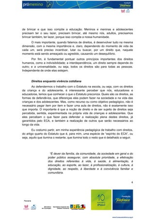 de brincar e que isso compõe a educação. Meninos e meninas e adolescentes 
precisam ter o seu lazer, precisam brincar, até mesmo nós, adultos, precisamos 
brincar também, ter lazer, porque isso compõe a nossa humanidade. 
O mais importante, quando falamos de direitos, é desenvolver tudo na mesma 
dimensão, com a mesma importância e, claro, dependendo do momento de vida de 
cada um, será preciso incentivar, lutar ou buscar, por um direito que, naquele 
momento está sendo ameaçado ou agredido, causando um desequilíbrio. 
Por fim, é fundamental pontuar outros princípios importantes dos direitos 
humanos, como a indivisibilidade; a interdependência, um direito sempre depende do 
outro; e a universalidade, ou seja, todos os direitos são para todas as pessoas. 
Independente de onde elas estejam. 
Direitos enquanto vivência cotidiana 
Ao defendermos o trabalho com o Estatuto na escola, ou seja, com os direitos 
da criança e do adolescente, é interessante perceber que nós, educadores e 
educadoras, temos que conhecer o que o Estatuto preconiza. Quais são os direitos, as 
formas de defendê-los, que diferenças eles podem fazer na sociedade e na vida das 
crianças e dos adolescentes. Mas, como recurso ou como objetivo pedagógico, não é 
necessário pegar item por item e fazer uma aula de direitos, não é exatamente isso 
que importa. O importante é que a noção de direito e de ser sujeito de direitos seja 
percebida, sentida, experimentada na própria vida de crianças e adolescentes. Que 
eles percebam o que fazer para defender a realização plena destes direitos, já 
garantidos pelo ECA, e também a realização de outros que serão necessários ao 
longo da vida. 
Eu costumo partir, em minha experiência pedagógica de trabalho com direitos, 
do artigo quarto do Estatuto que é, para mim, uma espécie de “espírito do ECA”, ou 
seja, aquilo que ilumina o restante, que ilumina todo o resto que é detalhado a seguir. 
“É dever da família, da comunidade, da sociedade em geral e do 
poder público assegurar, com absoluta prioridade, a efetivação 
dos direitos referentes à vida, à saúde, à alimentação, à 
educação, ao esporte, ao lazer, à profissionalização, à cultura, à 
dignidade, ao respeito, à liberdade e à convivência familiar e 
comunitária. 
4 
 