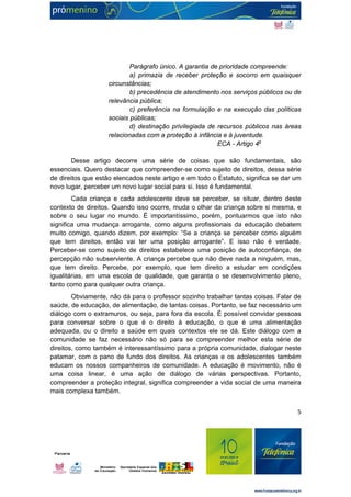 Parágrafo único. A garantia de prioridade compreende: 
a) primazia de receber proteção e socorro em quaisquer 
5 
circunstâncias; 
b) precedência de atendimento nos serviços públicos ou de 
relevância pública; 
c) preferência na formulação e na execução das políticas 
sociais públicas; 
d) destinação privilegiada de recursos públicos nas áreas 
relacionadas com a proteção à infância e à juventude. 
ECA - Artigo 4o 
Desse artigo decorre uma série de coisas que são fundamentais, são 
essenciais. Quero destacar que compreender-se como sujeito de direitos, dessa série 
de direitos que estão elencados neste artigo e em todo o Estatuto, significa se dar um 
novo lugar, perceber um novo lugar social para si. Isso é fundamental. 
Cada criança e cada adolescente deve se perceber, se situar, dentro deste 
contexto de direitos. Quando isso ocorre, muda o olhar da criança sobre si mesma, e 
sobre o seu lugar no mundo. É importantíssimo, porém, pontuarmos que isto não 
significa uma mudança arrogante, como alguns profissionais da educação debatem 
muito comigo, quando dizem, por exemplo: “Se a criança se perceber como alguém 
que tem direitos, então vai ter uma posição arrogante”. E isso não é verdade. 
Perceber-se como sujeito de direitos estabelece uma posição de autoconfiança, de 
percepção não subserviente. A criança percebe que não deve nada a ninguém, mas, 
que tem direito. Percebe, por exemplo, que tem direito a estudar em condições 
igualitárias, em uma escola de qualidade, que garanta o se desenvolvimento pleno, 
tanto como para qualquer outra criança. 
Obviamente, não dá para o professor sozinho trabalhar tantas coisas. Falar de 
saúde, de educação, de alimentação, de tantas coisas. Portanto, se faz necessário um 
diálogo com o extramuros, ou seja, para fora da escola. É possível convidar pessoas 
para conversar sobre o que é o direito à educação, o que é uma alimentação 
adequada, ou o direito a saúde em quais contextos ele se dá. Este diálogo com a 
comunidade se faz necessário não só para se compreender melhor esta série de 
direitos, como também é interessantíssimo para a própria comunidade, dialogar neste 
patamar, com o pano de fundo dos direitos. As crianças e os adolescentes também 
educam os nossos companheiros de comunidade. A educação é movimento, não é 
uma coisa linear, é uma ação de diálogo de várias perspectivas. Portanto, 
compreender a proteção integral, significa compreender a vida social de uma maneira 
mais complexa também. 
 